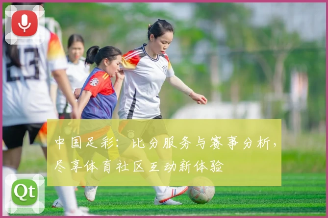 中国足彩:比分服务与赛事分析,尽享体育社区互动新体验