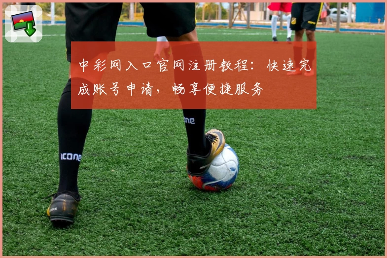 中彩网入口官网注册教程：快速完成账号申请，畅享便捷服务