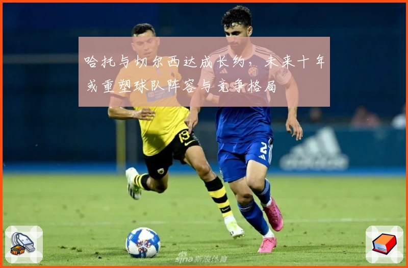 哈托与切尔西达成长约,未来十年或重塑球队阵容与竞争格局