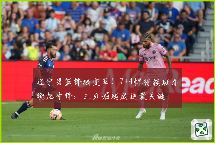 辽宁男篮锋线变革!7+4悍将接班李晓旭冲锋,三分崛起成逆袭关键