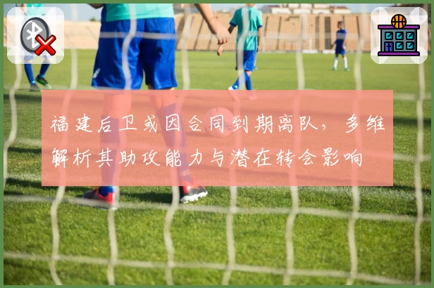 福建后卫或因合同到期离队,多维解析其助攻能力与潜在转会影响