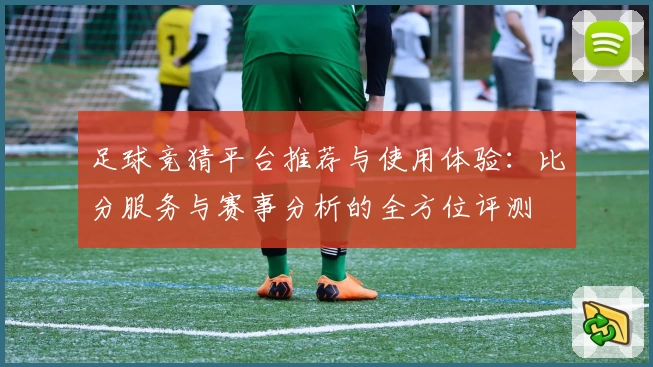 足球竞猜平台推荐与使用体验：比分服务与赛事分析的全方位评测