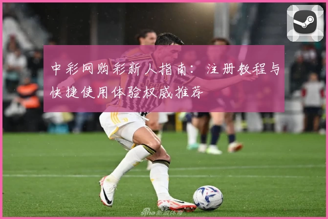 中彩网购彩新人指南：注册教程与快捷使用体验权威推荐