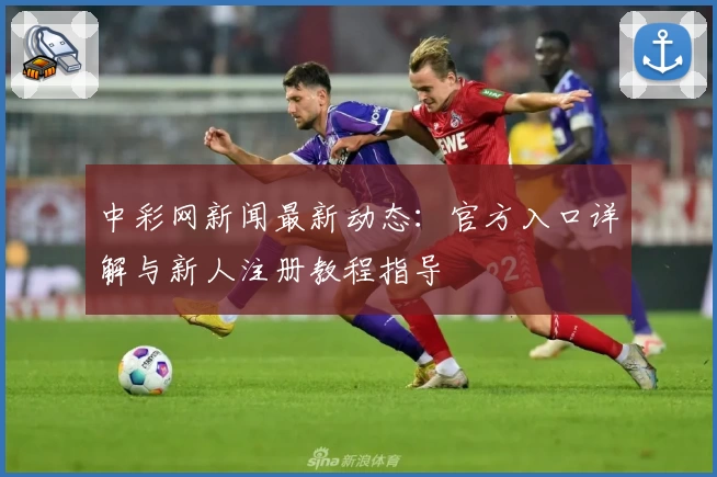 中彩网新闻最新动态：官方入口详解与新人注册教程指导