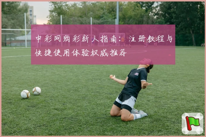 中彩网购彩新人指南：注册教程与快捷使用体验权威推荐