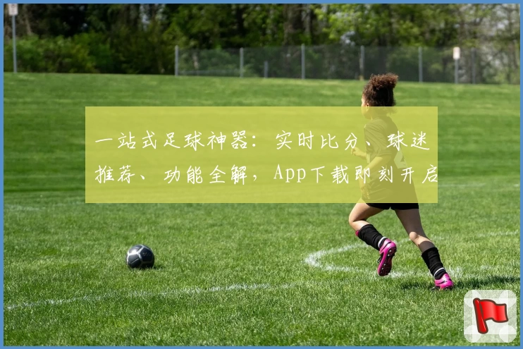 一站式足球神器:实时比分、球迷推荐、功能全解,App下载即刻开启