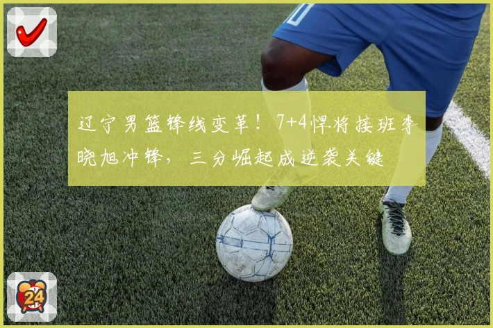 辽宁男篮锋线变革！7+4悍将接班李晓旭冲锋，三分崛起成逆袭关键